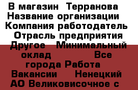 В магазин "Терранова › Название организации ­ Компания-работодатель › Отрасль предприятия ­ Другое › Минимальный оклад ­ 15 000 - Все города Работа » Вакансии   . Ненецкий АО,Великовисочное с.